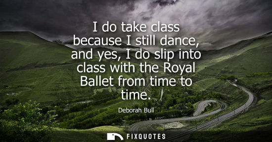 Small: I do take class because I still dance, and yes, I do slip into class with the Royal Ballet from time to