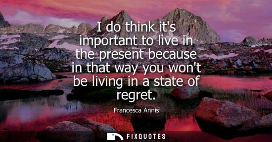 Small: I do think its important to live in the present because in that way you wont be living in a state of re