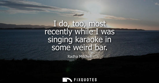 Small: I do, too, most recently while I was singing karaoke in some weird bar
