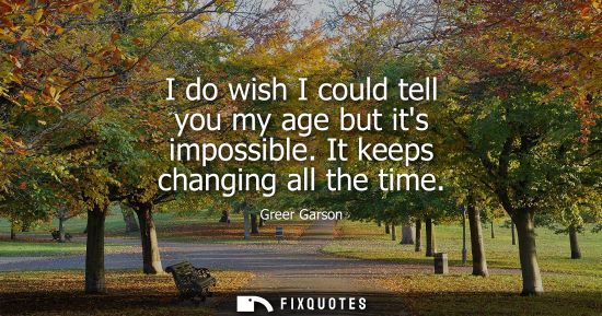 Small: I do wish I could tell you my age but its impossible. It keeps changing all the time