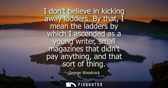 Small: I dont believe in kicking away ladders. By that, I mean the ladders by which I ascended as a young writ