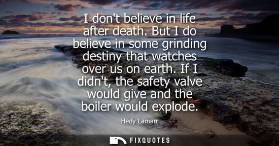 Small: I dont believe in life after death. But I do believe in some grinding destiny that watches over us on earth.