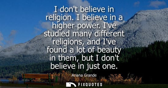 Small: I dont believe in religion. I believe in a higher power. Ive studied many different religions, and Ive 