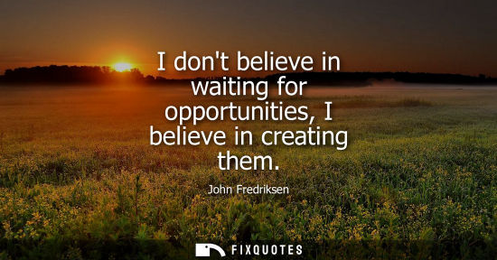 Small: I dont believe in waiting for opportunities, I believe in creating them