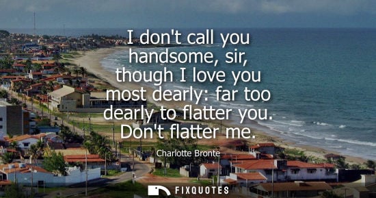 Small: I dont call you handsome, sir, though I love you most dearly: far too dearly to flatter you. Dont flatt