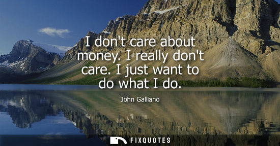 Small: I dont care about money. I really dont care. I just want to do what I do