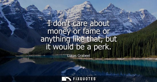 Small: I dont care about money or fame or anything like that, but it would be a perk