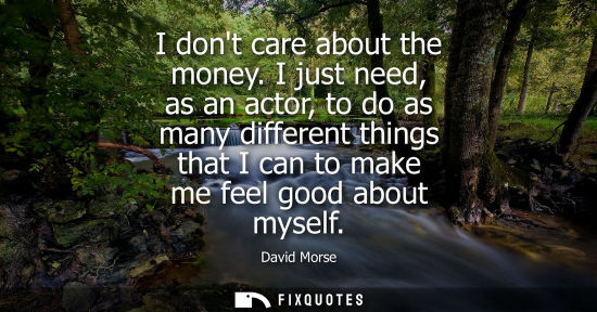 Small: I dont care about the money. I just need, as an actor, to do as many different things that I can to mak