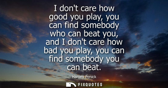Small: I dont care how good you play, you can find somebody who can beat you, and I dont care how bad you play