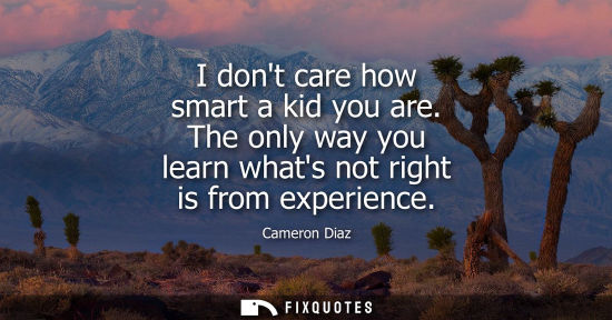Small: I dont care how smart a kid you are. The only way you learn whats not right is from experience