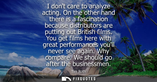 Small: I dont care to analyze acting. On the other hand there is a fascination because distributors are puttin