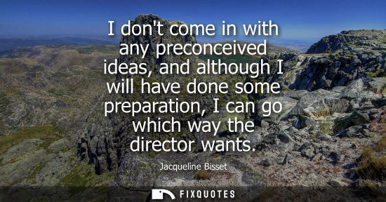 Small: I dont come in with any preconceived ideas, and although I will have done some preparation, I can go wh