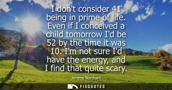 Small: I dont consider 41 being in prime of life. Even if I conceived a child tomorrow Id be 52 by the time it was 10
