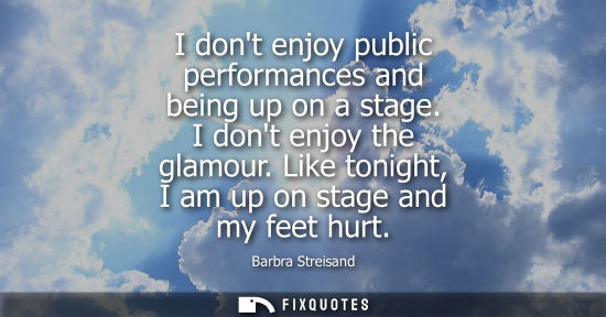 Small: I dont enjoy public performances and being up on a stage. I dont enjoy the glamour. Like tonight, I am 