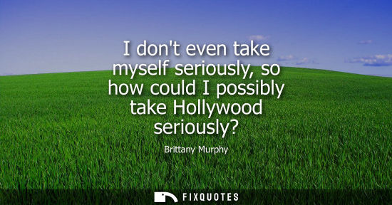 Small: I dont even take myself seriously, so how could I possibly take Hollywood seriously?