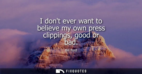 Small: I dont ever want to believe my own press clippings, good or bad