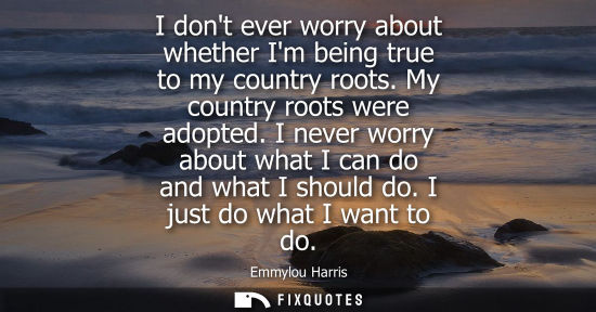 Small: I dont ever worry about whether Im being true to my country roots. My country roots were adopted. I nev