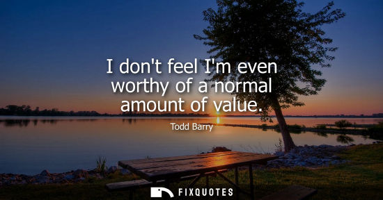 Small: I dont feel Im even worthy of a normal amount of value