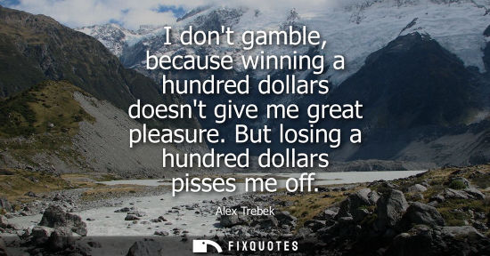 Small: I dont gamble, because winning a hundred dollars doesnt give me great pleasure. But losing a hundred do