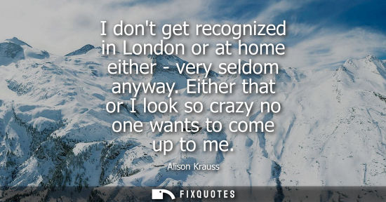 Small: I dont get recognized in London or at home either - very seldom anyway. Either that or I look so crazy 
