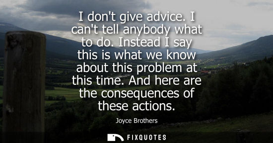 Small: I dont give advice. I cant tell anybody what to do. Instead I say this is what we know about this probl
