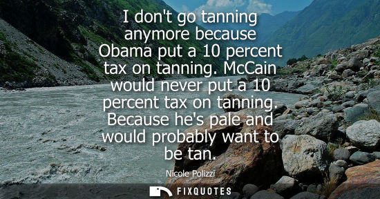 Small: I dont go tanning anymore because Obama put a 10 percent tax on tanning. McCain would never put a 10 pe