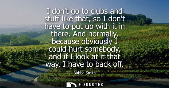 Small: I dont go to clubs and stuff like that, so I dont have to put up with it in there. And normally, becaus