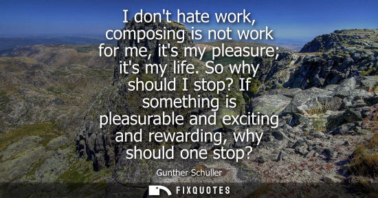 Small: I dont hate work, composing is not work for me, its my pleasure its my life. So why should I stop? If s