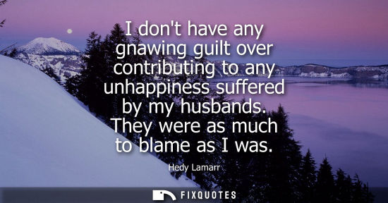 Small: I dont have any gnawing guilt over contributing to any unhappiness suffered by my husbands. They were a