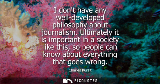 Small: I dont have any well-developed philosophy about journalism. Ultimately it is important in a society like this,