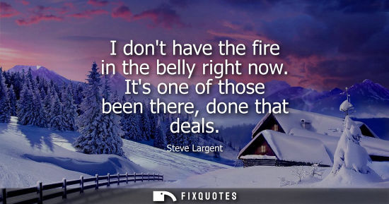 Small: I dont have the fire in the belly right now. Its one of those been there, done that deals