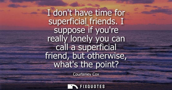 Small: I dont have time for superficial friends. I suppose if youre really lonely you can call a superficial f