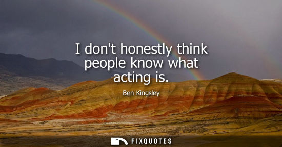 Small: I dont honestly think people know what acting is