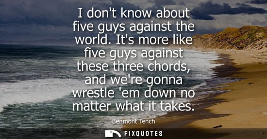 Small: I dont know about five guys against the world. Its more like five guys against these three chords, and 