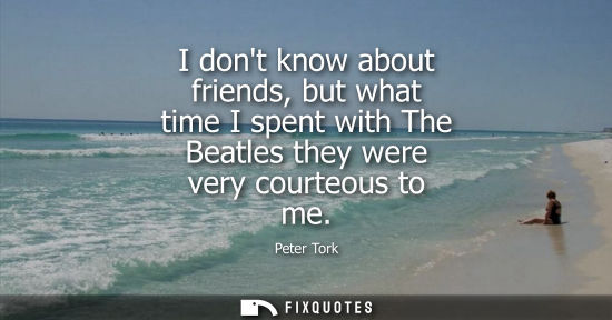 Small: I dont know about friends, but what time I spent with The Beatles they were very courteous to me
