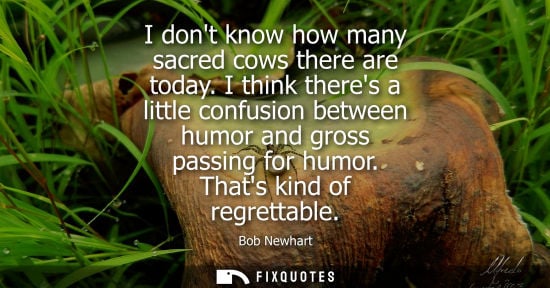 Small: I dont know how many sacred cows there are today. I think theres a little confusion between humor and g
