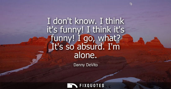 Small: I dont know. I think its funny! I think its funny! I go, what? Its so absurd. Im alone