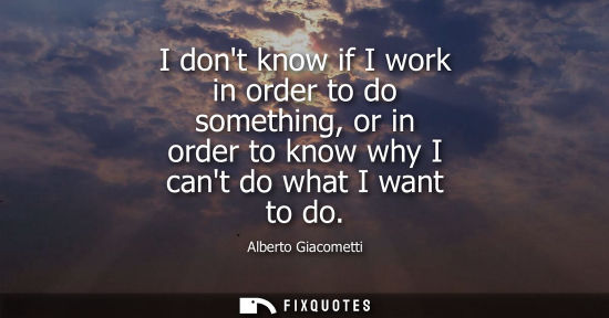 Small: I dont know if I work in order to do something, or in order to know why I cant do what I want to do