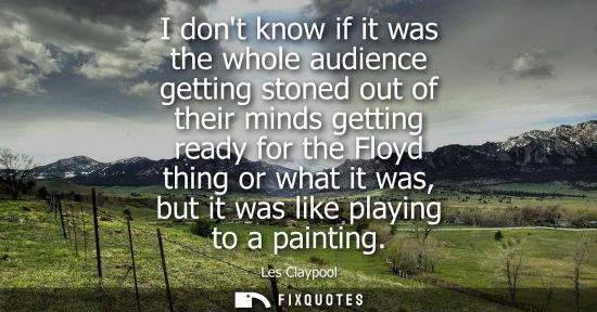 Small: I dont know if it was the whole audience getting stoned out of their minds getting ready for the Floyd 