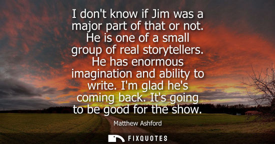 Small: I dont know if Jim was a major part of that or not. He is one of a small group of real storytellers. He