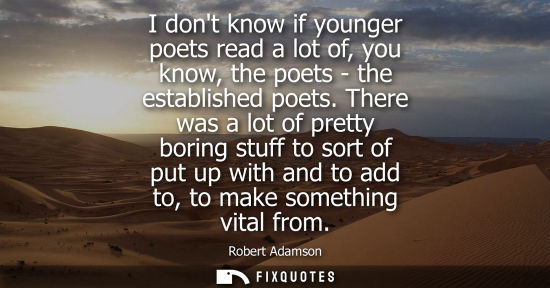 Small: I dont know if younger poets read a lot of, you know, the poets - the established poets. There was a lo