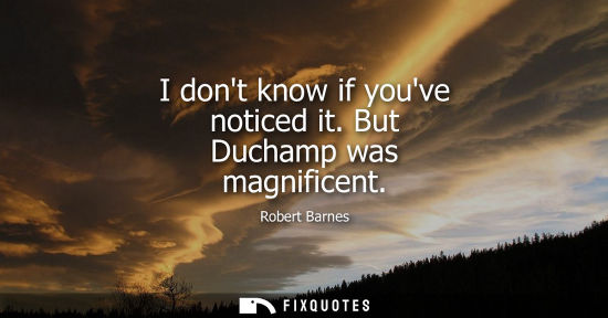 Small: I dont know if youve noticed it. But Duchamp was magnificent