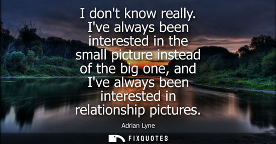 Small: I dont know really. Ive always been interested in the small picture instead of the big one, and Ive alw