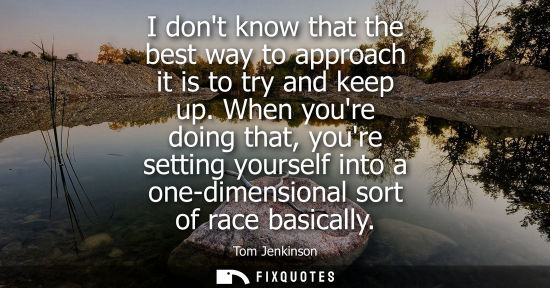 Small: I dont know that the best way to approach it is to try and keep up. When youre doing that, youre settin