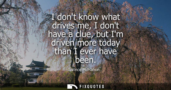 Small: I dont know what drives me, I dont have a clue, but Im driven more today than I ever have been