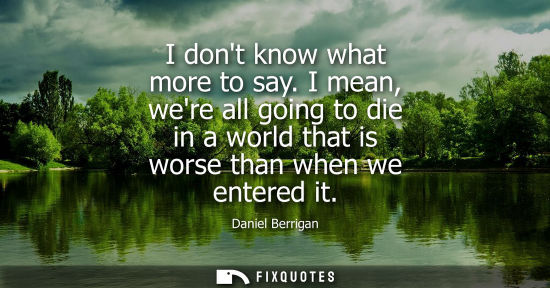 Small: I dont know what more to say. I mean, were all going to die in a world that is worse than when we enter