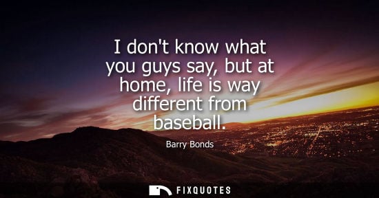 Small: I dont know what you guys say, but at home, life is way different from baseball