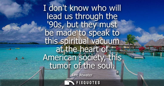 Small: I dont know who will lead us through the 90s, but they must be made to speak to this spiritual vacuum a