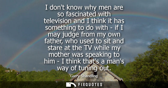 Small: I dont know why men are so fascinated with television and I think it has something to do with - if I ma