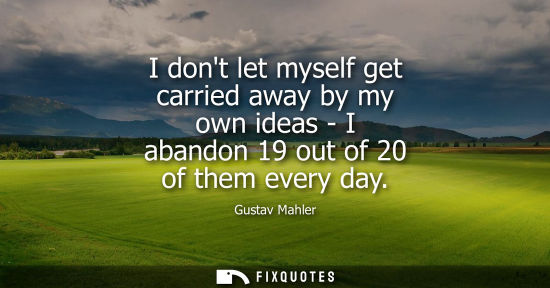 Small: I dont let myself get carried away by my own ideas - I abandon 19 out of 20 of them every day